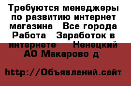 Требуются менеджеры по развитию интернет-магазина - Все города Работа » Заработок в интернете   . Ненецкий АО,Макарово д.